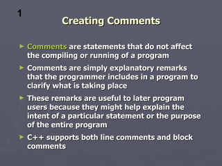 Creating Comments Comments  are statements that do not affect the compiling or running of a program Comments are simply explanatory remarks that the programmer includes in a program to clarify what is taking place These remarks are useful to later program users because they might help explain the intent of a particular statement or the purpose of the entire program C++ supports both line comments and block comments 1 