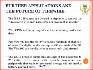 FURTHER APPLICATIONS AND THE FUTURE OF FIREWIRE: The IEEE 1394b spec can be used in airplanes to connect the video source with each passenger's in-seat built-in monitor.  With CPUs not being very efficient at streaming media and data.  FireWire 400 has the ability to handle hundreds of channels of noise free digital audio and up to 256 channels of MIDI. FireWire 800 can handle twice as many real- time streams. The 1394b provides significant amounts of bus power (up to 25 watts) drive users with portable computers and peripherals that want to use casual storage will not need a battery-powered drive. 