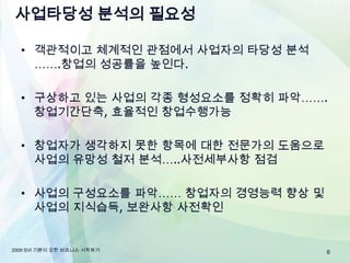 사업타당성 분석의 필요성객관적이고 체계적인 관점에서 사업자의 타당성 분석…….창업의 성공률을 높인다.구상하고 있는 사업의 각종 형성요소를 정확히 파악…….창업기간단축, 효율적인 창업수행가능창업자가 생각하지 못한 항목에 대한 전문가의 도움으로 사업의 유망성 철저 분석…..사전세부사항 점검사업의 구성요소를 파악……창업자의 경영능력 향상 및 사업의 지식습득, 보완사항 사전확인