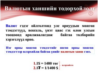 Валютын ханшийн тодорхойлолт

Валют гэдэг ойлголтонд улс орнуудын мөнгөн
тэмдэгтүүд, вексель, үнэт цаас гэх олон улсын
тооцоонд арилжаалагдаж       байгаа төлбөрийн
хэрэгслүүд орно.

Нэг орны мөнгөн тэмдэгтийг нөгөө орны мөнгөн
тэмдэгтээр илэрхийлж байгаа үнийг валютын ханш гэнэ.


                1.1$ = 1400 төг   илэрхийлэх
                2.1₮ = 1/1400 $
 