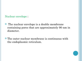Nuclear envelope :


The nuclear envelope is a double membrane
containing pores that are approximately 90 nm in
diameter.



The outer nuclear membrane is continuous with
the endoplasmic reticulum.

 