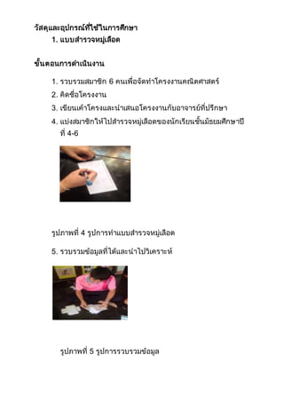 วัสดุและอุปกรณ์ที่ใช้ในการศึกษา
1. แบบสารวจหมู่เลือด
ขั้นตอนการดาเนินงาน
1. รวบรวมสมาชิก 6 คนเพื่อจัดทาโครงงานคณิตศาสตร์
2. คิดชื่อโครงงาน
3. เขียนเค้าโครงและนาเสนอโครงงานกับอาจารย์ที่ปรึกษา
4. แบ่งสมาชิกให้ไปสารวจหมู่เลือดของนักเรียนชั้นมัธยมศึกษาปี
ที่ 4-6
รูปภาพที่ 4 รูปการทาแบบสารวจหมู่เลือด
5. รวบรวมข้อมูลที่ได้และนาไปวิเคราะห์
รูปภาพที่ 5 รูปการรวบรวมข้อมูล
 