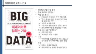 빅데이터로 일하는 기술
• 2014년12월15일 출판
• 한빛 미디어 (323p)
• 책을 쓴 동기;
 거의 모든 빅데이터 TF가 IT팀 위주
 “우리 회사는 어떤 주제로 빅데이터
를 해야 하는가?”
 현업은 분석을 안함
 기업 의사결정 문화는 “숫자” 채우기
 과거 CRM 무용론 (현업방관 IT위주)
• 책을 쓰는 동안 “소명의식”
 강한 위기의식
 “빅데이터”라는 대중성
• 대상
 빅데이터를 도입하려고 하는 기업/공
공기관의 빅데이터 TF팀, 임원, 현업
• 목적
 이제는 제대로 해보자
 빅데이터라는 냉철한 현실을 알리자
 