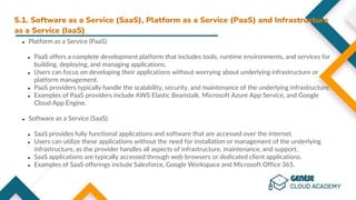 5.1. Software as a Service (SaaS), Platform as a Service (PaaS) and Infrastructure
as a Service (IaaS)
● Platform as a Service (PaaS):
● PaaS offers a complete development platform that includes tools, runtime environments, and services for
building, deploying, and managing applications.
● Users can focus on developing their applications without worrying about underlying infrastructure or
platform management.
● PaaS providers typically handle the scalability, security, and maintenance of the underlying infrastructure.
● Examples of PaaS providers include AWS Elastic Beanstalk, Microsoft Azure App Service, and Google
Cloud App Engine.
● Software as a Service (SaaS):
● SaaS provides fully functional applications and software that are accessed over the internet.
● Users can utilize these applications without the need for installation or management of the underlying
infrastructure, as the provider handles all aspects of infrastructure, maintenance, and support.
● SaaS applications are typically accessed through web browsers or dedicated client applications.
● Examples of SaaS offerings include Salesforce, Google Workspace and Microsoft Office 365.
 