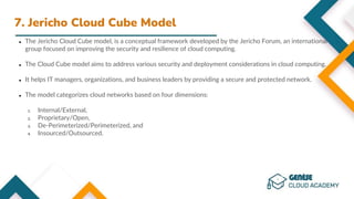 7. Jericho Cloud Cube Model
● The Jericho Cloud Cube model, is a conceptual framework developed by the Jericho Forum, an international
group focused on improving the security and resilience of cloud computing.
● The Cloud Cube model aims to address various security and deployment considerations in cloud computing.
● It helps IT managers, organizations, and business leaders by providing a secure and protected network.
● The model categorizes cloud networks based on four dimensions:
1. Internal/External,
2. Proprietary/Open,
3. De-Perimeterized/Perimeterized, and
4. Insourced/Outsourced.
 