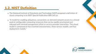 1.2. NIST Definition
● The National Institute of Standards and Technology (NIST) proposed a definition of
cloud computing in its NIST Special Publication 800-145 as:
● “A model for enabling ubiquitous, convenient, on-demand network access to a shared
pool of configurable computing resources that can be rapidly provisioned and
released with minimal management effort or service provider interaction. This cloud
model is composed of five essential characteristics, three service models, and four
deployment models.”
 