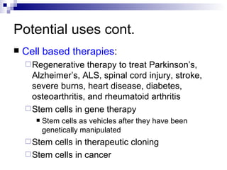 Potential uses cont. Cell based therapies : Regenerative therapy to treat Parkinson’s, Alzheimer’s, ALS, spinal cord injury, stroke, severe burns, heart disease, diabetes, osteoarthritis, and rheumatoid arthritis Stem cells in gene therapy Stem cells as vehicles after they have been genetically manipulated Stem cells in therapeutic cloning Stem cells in cancer 
