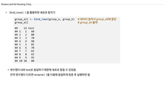 Korea Land & Housing Corp.
group_all <- bind_rows(group_a, group_b)
group_all
## id test
## 1 1 60
## 2 2 80
## 3 3 70
## 4 4 90
## 5 5 85
## 6 6 70
## 7 7 83
## 8 8 65
## 9 9 95
## 10 10 80
• bind_rows( ) 을 활용하면 세로로 합치기
* 변수명이 id와 test로 동일하기 때문에 세로로 합칠 수 있었음.
만약 변수명이 다르면 rename( )을 이용해 동일하게 맞춘 후 실행하면 됨
 