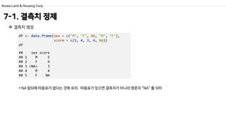 Korea Land & Housing Corp.
df <- data.frame(sex = c("M", "F", NA, "M", "F"),
score = c(5, 4, 3, 4, NA))
df
## sex score
## 1 M 5
## 2 F 4
## 3 <NA> 3
## 4 M 4
## 5 F NA
7-1. 결측치 정제
 결측치 생성
* NA 앞뒤에 따옴표가 없다는 것에 유의. 따옴표가 있으면 결측치가 아니라 영문자 “NA” 를 의미
 