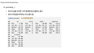 Korea Land & Housing Corp.
summary(exam)
## id class math english
## Min. : 1.00 Min. :1 Min. :20.00 Min. :56.0
## 1st Qu.: 5.75 1st Qu.:2 1st Qu.:45.75 1st Qu.:78.0
## Median :10.50 Median :3 Median :54.00 Median :86.5
## Mean :10.50 Mean :3 Mean :57.45 Mean :84.9
## 3rd Qu.:15.25 3rd Qu.:4 3rd Qu.:75.75 3rd Qu.:98.0
## Max. :20.00 Max. :5 Max. :90.00 Max. :98.0
## science
## Min. :12.00
## 1st Qu.:45.00
## Median :62.50
## Mean :59.45
## 3rd Qu.:78.00
## Max. :98.00
• 변수의 값을 요약한 ‘요약 통계량’을 산출하는 함수
• 변수의 특성을 파악하는 데 도움이 됨
 summary( )
 