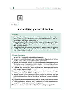 46 Primer Año Medio Educación Física Ministerio de Educación
Contenidos
• Formas y técnicas de exploración básicas de al menos un entorno natural, tal como: espacio
abierto dentro del establecimiento educacional, espacio natural cercano a éste, zona
precordillerana, zona desértica, terreno costero, etc.
• Técnicas de seguridad en al menos un espacio físico natural, tal como: espacio abierto dentro
del establecimiento educacional, espacio natural cercano a éste, zona precordillerana, zona
desértica, terreno costero, etc.
• Técnicas de campamento en un terreno geográfico natural,tal como: espacios abiertos dentro
del establecimiento educacional, espacios naturales cercanos a éste, zonas precordilleranas,
zonas desérticas, terrenos costeros, etc.
Aprendizajes esperados
Se espera que al término de la unidad los alumnos y alumnas:
1. Demuestren sensibilidad y valoración de los recursos naturales desde puntos de vista diversos:
deportivo, estético, lúdico, descanso, salud, diversión, económico, etc.
2. Dominen las técnicas que les permitan relacionarse debidamente con el entorno natural, por
ejemplo, manejo de desechos, manejo del fuego, cuidado de especies naturales, purificación
del agua para consumo humano, etc.
3. Exploren en forma segura,reconozcan especies de flora y fauna del lugar,y respeten la realidad
sociocultural de los lugares visitados.
4. Se desenvuelvan con seguridad y confianza en los medios físicos naturales,previniendo riesgos
derivados de las condiciones climáticas o de higiene.
5. Muestren capacidad para relacionarse positivamente y trabajar con compañeros en el logro
de objetivos comunes durante situaciones adversas y de incertidumbre generadas en ambientes
físicos naturales.
6. Apliquentécnicasbásicasqueserelacionanconlaselección,armadoycuidadodeuncampamento.
7. Conozcan los elementos básicos para cuidar y dar buen uso a los recursos naturales existentes
en lugares seleccionados para el armado de un campamento.
8. Seleccionen el lugar de campamento considerando criterios de seguridad pertinentes.
Unidad 3
Actividad física y motora al aire libre
 