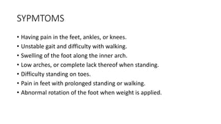 SYPMTOMS
• Having pain in the feet, ankles, or knees.
• Unstable gait and difficulty with walking.
• Swelling of the foot along the inner arch.
• Low arches, or complete lack thereof when standing.
• Difficulty standing on toes.
• Pain in feet with prolonged standing or walking.
• Abnormal rotation of the foot when weight is applied.
 