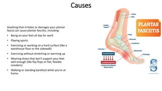 Anything that irritates or damages your plantar
fascia can cause plantar fasciitis, including:
• Being on your feet all day for work
• Playing sports
• Exercising or working on a hard surface (like a
warehouse floor or the sidewalk)
• Exercising without stretching or warming up
• Wearing shoes that don’t support your feet
well enough (like flip flops or flat, flexible
sneakers)
• Walking or standing barefoot while you’re at
home.
Causes
 