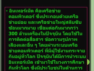 -  อินเทอร์เน็ต คือเครือข่ายคอมพิวเตอร์ ซึ่งประกอบด้วยเครือข่ายย่อย และเครือข่ายใหญ่สลับซับซ้อนมากมาย เชื่อมต่อกันมากกว่า  300  ล้านเครื่องในปัจจุบัน โดยใช้ในการติดต่อสื่อสาร ข้อความรูปภาพ เสียงและอื่น ๆ โดยผ่านระบบเครือข่ายคอมพิวเตอร์ ที่มีผู้ใช้งานกระจายกันอยู่ทั่วโลก ปัจจุบันได้มีการนำระบบอินเทอร์เน็ต เข้ามาใช้ในวงการศึกษากันทั่วโลก ซึ่งมีประโยชน์ในด้านการเรียนการสอนเป็นอย่างมาก   