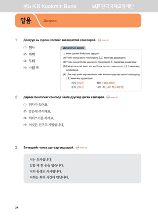 발음 Дуудлага
1	 :kkueej y, pejvgy htvunau gyhggjglmga vkyvkkjka^ CD1 TRACK 07
(1)	 의사
(2)	 회의
(3)	 무늬
(4)	 나의 책
2	 :gjggh dnxltunau vkyvkk; xgyug ;eeuggj ;gugr htlttjta^ CD1 TRACK 08
(1)	 의자가 있어요.
(2)	 발음에 주의해요.
(3)	 띄어쓰기를 하세요.
(4)	 이것은 친구의 가방입니다.
3	 Dnx.tjnau xgyug ;eeuggj eyiggjga^ CD1 TRACK 09
저는 의사입니다.
일할 때 흰 옷을 입습니다.
저의 동생도 의사입니다.
저희는 회의 시간에 만납니다.
ㅢg.ngu ;gjggh dga;lggj ;ee;;gu^
(1) Ounay thty; kjvky mkhnkl;kl; [ㅢ]g.nguggj ;ee;gu;gyg^
(2) Ounay thyttv devg; o-; kjvky mkhnkl;kl; [ㅣ]g.nguggj ;ee;gu;;gu^
(3) Unauooltuxmta hgbm ytu o- dklr kjvky mkhnkl;kl; [ㅣ] g.nguggj
;ee;gu;gyg^
(4) ㅢ y, ytj ounay hgj]zglghsy mnay zluglsy oojuttj kjvky mkhnkl;kl;
[ㅔ] g.nguggj ;ee;gu;;gu^
	의사 [의사]	 회의 [회의/회이]
무늬 [무니]	 나의 책 [나의 책/나에 책]
:ee;lgusy ;ojtb
34
 