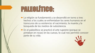  La religión se fundamentó y se desarrolló en torno a tres
hechos a los cuales se enfrentaban los seres humanos en el
transcurso de su existencia: el nacimiento, la muerte y la
búsqueda de los medios de subsistencia.
 En el paleolítico se practicó el arte rupestre (porque se
pintaban en rocas) en las cuevas, lo cual nos permitió conocer
parte de su vida.
 