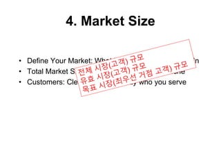 4. Market Size
• Define Your Market: What business/space you are in
• Total Market Size: Dollar Size, Your Place/Niche
• Customers: Clearly define exactly who you serve
 