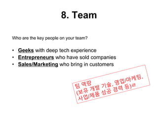 8. Team
Who are the key people on your team?
• Geeks with deep tech experience
• Entrepreneurs who have sold companies
• Sales/Marketing who bring in customers
 