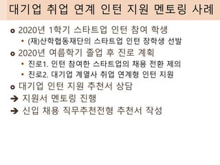  2020년 1학기 스타트업 인턴 참여 학생
• (재)산학협동재단의 스타트업 인턴 장학생 선발
 2020년 여름학기 졸업 후 진로 계획
• 진로1. 인턴 참여한 스타트업의 채용 전환 제의
• 진로2. 대기업 계열사 취업 연계형 인턴 지원
 대기업 인턴 지원 추천서 상담
➔ 지원서 멘토링 진행
➔ 신입 채용 직무추천전형 추천서 작성
대기업 취업 연계 인턴 지원 멘토링 사례
 