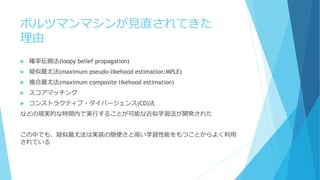 ボルツマンマシンが見直されてきた
理由
 確率伝搬法(loopy belief propagation)
 疑似最尤法(maximum pseudo-likehood estimation:MPLE)
 複合最尤法(maximum composite likehood estimation)
 スコアマッチング
 コンストラクティブ・ダイバージェンス(CD)法
などの現実的な時間内で実行することが可能な近似学習法が開発された
この中でも、疑似最尤法は実装の簡便さと高い学習性能をもつことからよく利用
されている
 