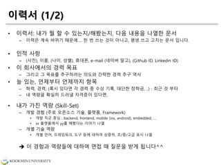이력서 (1/2)
• 이력서: 내가 뭘 할 수 있는지/해봤는지, 다음 내용을 나열한 문서
– 이력은 계속 바뀌기 때문에…. 한 번 쓰는 것이 아니고, 평생 쓰고 고치는 문서 입니다.
• 인적 사항
– (사진), 이름, (나이, 성별), 휴대폰, e-mail (네이버 말고), (Github ID, Linkedin ID)
• 이 회사에서의 경력 목표
– 그리고 그 목표를 추구하려는 의도와 간략한 경력 추구 역사
• 늘 있는, 언제부터 언제까지 항목
– 학력, 경력, (혹시 있다면 각 경력 중 수상 기록, 대단한 장학금, ..) : 최근 것 부터
– 내 역량을 확실히 드러낼 자격증이 있다면..
• 내가 가진 역량 (Skill-Set)
– 개발 경험 (주로 오픈소스 기술, 플랫폼, Framework)
• 개발 직군 중심 : backend, frontend, mobile (ios, android), embedded, …
• xx 플랫폼에서 yy를 해봤다는 이야기 나열
– 개별 기술 역량
• 개별 언어, 프레임워크, 도구 등에 대하여 상중하, 초/중/고급 표시 나열
 이 경험과 역량들에 대하여 면접 때 질문을 받게 됩니다^^
 