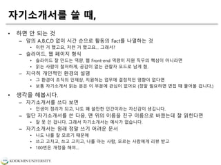 자기소개서를 쓸 때,
• 하면 안 되는 것
– 앞의 A,B,C,D 없이 시간 순으로 활동의 Fact를 나열하는 것
• 이런 거 했고요, 저런 거 했고요… 그래서?
– 슬라이드, 웹 페이지 형식
• 슬라이드 잘 만드는 역량, 웹 Front-end 역량이 지원 직무의 핵심이 아니라면
• 읽는 사람이 철저하게, 공감이 없는 관찰자 모드로 남게 함.
– 지극히 개인적인 환경의 설명
• 그 환경이 조직의 인재상, 지원하는 업무에 결정적인 영향이 없다면
• 보통 자기소개서 읽는 분은 이 부분에 관심이 없어요 (정말 필요하면 면접 때 물어볼 겁니다.)
• 생각을 해봅시다.
– 자기소개서를 쓰다 보면
• 인생이 정리가 되고, 나도 꽤 쓸만한 인간이라는 자신감이 생깁니다.
– 일단 자기소개서를 쓴 다음, 맨 위의 이름을 친구 이름으로 바꿨는데 잘 읽힌다면
• 잘 못 쓴 겁니다. 그래서 자기소개서는 예시가 없습니다.
– 자기소개서는 원래 정말 쓰기 어려운 문서
• 나도 나를 잘 모르기 때문에
• 쓰고 고치고, 쓰고 고치고, 나를 아는 사람, 모르는 사람에게 리뷰 받고
• 100번은 개정을 해야…
 