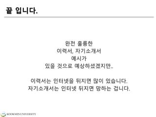 끝 입니다.
완전 훌륭한
이력서, 자기소개서
예시가
있을 것으로 예상하셨겠지만..
이력서는 인터넷을 뒤지면 많이 있습니다.
자기소개서는 인터넷 뒤지면 망하는 겁니다.
 