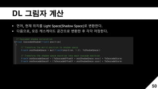 DL 그림자 계산
 먼저, 현재 위치를 Light Space(Shadow Space)로 변환한다.
 다음으로, 모든 캐스케이드 공간으로 변환한 후 각각 저장한다.
50
 
