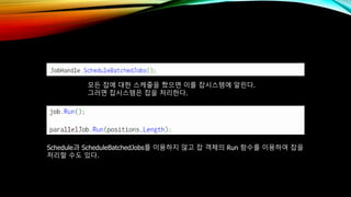 모든 잡에 대한 스케줄을 짰으면 이를 잡시스템에 알린다.
그러면 잡시스템은 잡을 처리한다.
Schedule과 ScheduleBatchedJobs를 이용하지 않고 잡 객체의 Run 함수를 이용하여 잡을
처리할 수도 있다.
 