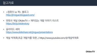 참고자료
• <컴퓨터 vs 책> 블로그
http://jhrogue.blogspot.com/
• 유튜브 채널 OKdevTV > 재미있는 개발 이야기 리스트
https://bit.ly/okdevstory
• 슬라이드 셰어
https://www.slideshare.net/jrogue/presentations
• 채널 박재호(초급 개발자를 위한...) https://www.youtube.com/@채널박재호
OKdevTV
 