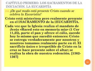 CAPÍTULO PRIMERO: LOS SACRAMENTOS DE LA
 INICIACIÓN. LA EUCARISTÍA
216. ¿De qué modo está presente Cristo cuando se
     celebra la Eucaristía?
Cristo está misteriosa pero realmente presente
     en el SACRAMENTO de la EUCARISTÍA.
Cada vez que la Iglesia realiza el mandato de
     Jesús «Haced esto en memoria mía» (1 Cor
     11,25), parte el pan y ofrece el cáliz, sucede
     hoy lo mismo que sucedió entonces: Cristo
     se entrega verdaderamente por nosotros y
     nosotros tomamos realmente parte en él. El
     sacrificio único e irrepetible de Cristo en la
     cruz se hace presente sobre el altar; se
     realiza la obra de nuestra redención. [1362-
     1367]
                                                                          51


                       I (1-165), II (166-278), III (279-468), IV (469-
 