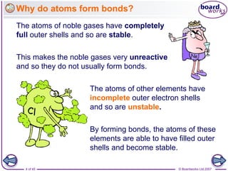 © Boardworks Ltd 2007
4 of 45
Why do atoms form bonds?
The atoms of noble gases have completely
full outer shells and so are stable.
The atoms of other elements have
incomplete outer electron shells
and so are unstable.
This makes the noble gases very unreactive
and so they do not usually form bonds.
By forming bonds, the atoms of these
elements are able to have filled outer
shells and become stable.
 
