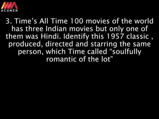 A C U M E N
3. Time’s All Time 100 movies of the world
has three Indian movies but only one of
them was Hindi. Identify this 1957 classic ,
produced, directed and starring the same
person, which Time called “soulfully
romantic of the lot”
 