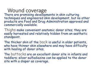 Wound coverage
There are promising developments in skin culturing
techniques and engineered skin development, but no other
products are Food and Drug Administration approved and
commercially available.
Thighs make convenient anatomic donor sites; they are
easily harvested and relatively hidden from an aesthetic
standpoint.
The thicker skin of the back is useful in older patients,
who have thinner skin elsewhere and may have difficulty
with healing of donor sites.
The buttocks are an excellent donor site in infants and
toddlers; silver sulfadiazine can be applied to the donor
site with a diaper as coverage.
 