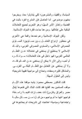 ‫ﺍﻟﺴﻴﺎﺴﺔ، ﻭﺍﻟﻔﻘﻬﺎﺀ ﻭﺍﻟﻤﺸﺭﻋﻭﻥ؛ ﻟﻜﻲ ﻴﺘﺩﺍﻭﻟﻭﺍ ﻤﻌﺎ، ﻭﻴﺨﺭﺠﻭﺍ‬
          ‫‪‬‬
‫ﺒﻤﻔﻬﻭﻡ ﻤﻭﻀﻭﻋﻲ. ﺃﻤﺎ ﺍﻟﺤﺎﺼل ﻓﺈﻥ ﺍﻟﻤﺸﺭﻉ ﺍﻨﻔﺭﺩ ﺒﺎﻟﺒﺕ ﻓﻲ‬
‫ﺍﻟﻘﻀﻴﺔ، ﻭﺍﺨﺘﺎﺭ ﺍﻷﻤﺭ ﺍﻟﺴﻬل؛ ﻭﻫﻭ ﺍﻟﺘﺤﺭﻴﻡ ﻟﺠﻤﻴﻊ ﺍﻟﺘﻌﺎﻤﻼﺕ‬
‫ﺍﻟﺒﻨﻜﻴﺔ ﻋﻠﻰ ﺇﻁﻼﻗﻬﺎ. ﻭﻤﻥ ﻫﻨﺎ ﺠﺎﺀﺕ ﻓﻜﺭﺓ ﺍﻟﺒﻨﻭﻙ ﺍﻹﺴﻼﻤﻴﺔ.‬

‫ﻭﻟﻜﻥ ﺍﻟﺒﻨﻭﻙ ﺍﻹﺴﻼﻤﻴﺔ ﺭﻏﻡ ﺘﻌﺩﺩﻫﺎ ﻭﺍﻗﻌﺔ ﻫﻲ ﺍﻷﺨﺭﻯ‬
‫ﻓﻲ ﻤﺤﻅﻭﺭ ﺍﺯﺩﻭﺍﺝ ﺍﻟﺘﻌﺎﻤـل ﺒـﻴﻥ ﻤﺴـﺘﻭﻴﻴﻥ؛ ﺍﻟﻤﺴـﺘﻭﻯ‬
‫ﺍﻟﻤﺼﺭﻓﻲ ﺍﻹﺴﻼﻤﻲ، ﻭﺍﻟﻤﺴﺘﻭﻱ ﺍﻟﻤﺼﺭﻓﻲ ﺍﻟﻐﺭﺒﻲ، ﻭﺍﻟﺒﻨـﻙ‬
‫ﺍﻹﺴﻼﻤﻲ ﻻ ﻴﺴﺘﻁﻴﻊ ﺃﻥ ﻴﺴﺘﻐﻨﻲ ﻓﻲ ﺘﻌﺎﻤﻼﺘﻪ ﻋـﻥ ﺍﻟﻨﻅـﺎﻡ‬
‫ﺍﻟﻌﺎﻟﻤﻲ ﺍﻟﻐﺭﺒﻲ؛ ﻓﻬﻭ ﺩﺍﺨل ﻓﻲ ﻫﺫﻩ ﺍﻟﺘﻌﺎﻤﻼﺕ؛ ﺴـﻭﺍﺀ ﻜـﺭﻩ‬
‫ﺃﻡ ﺃﺤﺏ، ﻭﺇﻟﻰ ﺍﻵﻥ ﻻ ﻴﻤﻜﻥ ﺃﻥ ﻴﺴﺘﻐﻨﻲ ﻋـﻥ ﺍﻟﻌـﺎﻟﻡ ﻜﻠـﻪ،‬
‫ﻭﻻ ﺃﻥ ﻴﺴﺘﻐﻨﻲ ﻋﻥ ﺍﻟﺘﻌﺎﻤل ﻤﻊ ﺍﻟﻨﻅـﺎﻡ ﺍﻟﺒﻨﻜـﻲ ﺍﻟﻐﺭﺒـﻲ.‬
‫ﻭﺍﻟﻤﺸﺎﻜل ﻜﺜﻴﺭﺓ ﻭﻤﻌﻘﺩﺓ، ﻭﺘﺤﺘﺎﺝ ﺇﻟﻰ ﻤﻭﺍﺠﻬﺔ ﻓﻘﻬﻴﺔ ﺘﺸﺭﻴﻌﻴﺔ؛‬
                                ‫ﻭﻟﻴﺱ ﺇﻟﻰ ﺍﻟﺤﻠﻭل ﺍﻟﺴﻬﻠﺔ.‬

‫ﻗﻠﺕ ﻟﻠﺩﻜﺘﻭﺭ ﻤﺼﻁﻔﻰ ﻤﺤﻤﻭﺩ: ﻴﺸﺒﻪ ﻤﻭﻗﻔﻨﺎ ﻫﺫﻩ ﺍﻷﻴـﺎﻡ‬
‫ﻤﻭﻗﻑ ﺍﻟﻤﺴﻠﻤﻴﻥ ﺒﻌﺩ ﺍﻟﻔﺘﺢ؛ ﻓﻘﺩ ﻜﺎﻨﺕ ﺍﻟﺒﻼﺩ ﺍﻟﺘﻲ ﻓﺘﺤﻭﻫﺎ )ﻤﺜل‬
‫ﻤﺼﺭ ﻭﺍﻟﻌﺭﺍﻕ ﻭﻓﺎﺭﺱ( ﺫﺍﺕ ﺤﻀـﺎﺭﺍﺕ ﻗﺩﻴﻤـﺔ ﺭﺍﺴـﺨﺔ؛‬
‫ﻓﻭﺍﺠﻬﻭﺍ ﻓﻴﻬﺎ ﻤﺎ ﻟﻡ ﻴﻭﺍﺠﻬﻭﻩ ﻤﻥ ﻗﺒـل؛ ﻤـﻥ ﻤﺴـﺎﺌل ﻤﺎﻟﻴـﺔ‬
‫ﻭﺍﺠﺘﻤﺎﻋﻴﺔ ﻭﺴﻴﺎﺴﻴﺔ؛ ﺍﺤﺘﺎﺠﺕ ﺇﻟﻰ ﺘﺸﺭﻴﻌﺎﺕ ﻟﻡ ﻴﺤﺘﺎﺠﻭﻫﺎ ﻓﻲ‬
 