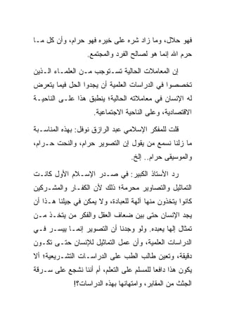 ‫ﻓﻬﻭ ﺤﻼل، ﻭﻤﺎ ﺯﺍﺩ ﺸﺭﻩ ﻋﻠﻰ ﺨﻴﺭﻩ ﻓﻬﻭ ﺤﺭﺍﻡ، ﻭﺃﻥ ﻜل ﻤـﺎ‬
                  ‫ﺤﺭﻡ ﺍﷲ ﺇﻨﻤﺎ ﻫﻭ ﻟﺼﺎﻟﺢ ﺍﻟﻔﺭﺩ ﻭﺍﻟﻤﺠﺘﻤﻊ.‬

‫ﺇﻥ ﺍﻟﻤﻌﺎﻤﻼﺕ ﺍﻟﺤﺎﻟﻴﺔ ﺘﺴـﺘﻭﺠﺏ ﻤـﻥ ﺍﻟﻌﻠﻤـﺎﺀ ﺍﻟـﺫﻴﻥ‬
‫ﺘﺨﺼﺼﻭﺍ ﻓﻲ ﺍﻟﺩﺭﺍﺴﺎﺕ ﺍﻟﻌﻠﻤﻴﺔ ﺃﻥ ﻴﺠﺩﻭﺍ ﺍﻟﺤل ﻓﻴﻤﺎ ﻴﺘﻌﺭﺽ‬
‫ﻟﻪ ﺍﻹﻨﺴﺎﻥ ﻓﻲ ﻤﻌﺎﻤﻼﺘﻪ ﺍﻟﺤﺎﻟﻴﺔ؛ ﻴﻨﻁﺒﻕ ﻫﺫﺍ ﻋﻠـﻰ ﺍﻟﻨﺎﺤﻴـﺔ‬
                     ‫ﺍﻻﻗﺘﺼﺎﺩﻴﺔ، ﻭﻋﻠﻰ ﺍﻟﻨﺎﺤﻴﺔ ﺍﻻﺠﺘﻤﺎﻋﻴﺔ.‬

‫ﻗﻠﺕ ﻟﻠﻤﻔﻜﺭ ﺍﻹﺴﻼﻤﻲ ﻋﺒﺩ ﺍﻟﺭﺍﺯﻕ ﻨﻭﻓل: ﺒﻬﺫﻩ ﺍﻟﻤﻨﺎﺴـﺒﺔ‬
‫ﻤﺎ ﺯﻟﻨﺎ ﻨﺴﻤﻊ ﻤﻥ ﻴﻘﻭل ﺇﻥ ﺍﻟﺘﺼﻭﻴﺭ ﺤﺭﺍﻡ، ﻭﺍﻟﻨﺤﺕ ﺤـﺭﺍﻡ،‬
                                  ‫ﻭﺍﻟﻤﻭﺴﻴﻘﻰ ﺤﺭﺍﻡ.. ﺇﻟﺦ.‬

‫ﺭﺩ ﺍﻷﺴﺘﺎﺫ ﺍﻟﻜﺒﻴﺭ: ﻓﻲ ﺼـﺩﺭ ﺍﻹﺴـﻼﻡ ﺍﻷﻭل ﻜﺎﻨـﺕ‬
‫ﺍﻟﺘﻤﺎﺜﻴل ﻭﺍﻟﺘﺼﺎﻭﻴﺭ ﻤﺤﺭﻤﺔ؛ ﺫﻟﻙ ﻷﻥ ﺍﻟﻜﻔـﺎﺭ ﻭﺍﻟﻤﺸـﺭﻜﻴﻥ‬
‫ﻜﺎﻨﻭﺍ ﻴﺘﺨﺫﻭﻥ ﻤﻨﻬﺎ ﺁﻟﻬﺔ ﻟﻠﻌﺒﺎﺩﺓ، ﻭﻻ ﻴﻤﻜﻥ ﻓﻲ ﺠﻴﻠﻨﺎ ﻫـﺫﺍ ﺃﻥ‬
‫ﻴﺠﺩ ﺍﻹﻨﺴﺎﻥ ﺤﺘﻰ ﺒﻴﻥ ﻀﻌﺎﻑ ﺍﻟﻌﻘل ﻭﺍﻟﻔﻜﺭ ﻤﻥ ﻴﺘﺨـﺫ ﻤـﻥ‬
‫ﺘﻤﺜﺎل ﺇﻟﻬﺎ ﻴﻌﺒﺩﻩ. ﻭﻟﻭ ﻭﺠﺩﻨﺎ ﺃﻥ ﺍﻟﺘﺼﻭﻴﺭ ﺇﻨﻤـﺎ ﻴﻴﺴـﺭ ﻓـﻲ‬
                                             ‫‪‬‬
‫ﺍﻟﺩﺭﺍﺴﺎﺕ ﺍﻟﻌﻠﻤﻴﺔ، ﻭﺃﻥ ﻋﻤل ﺍﻟﺘﻤﺎﺜﻴل ﻟﻺﻨﺴﺎﻥ ﺤﺘـﻰ ﺘﻜـﻭﻥ‬
‫ﺩﻗﻴﻘﺔ، ﻭﺘﻌﻴﻥ ﻁﺎﻟﺏ ﺍﻟﻁﺏ ﻋﻠﻰ ﺍﻟﺩﺭﺍﺴـﺎﺕ ﺍﻟﺘﺸـﺭﻴﻌﻴﺔ؛ ﺃﻻ‬
‫ﻴﻜﻭﻥ ﻫﺫﺍ ﺩﺍﻓﻌﺎ ﻟﻠﻤﺴﻠﻡ ﻋﻠﻰ ﺍﻟﺘﻌﻠﻡ، ﺃﻡ ﺃﻨﻨﺎ ﻨﺸﺠﻊ ﻋﻠﻰ ﺴـﺭﻗﺔ‬
                                           ‫‪‬‬
              ‫ﺍﻟﺠﺜﺙ ﻤﻥ ﺍﻟﻤﻘﺎﺒﺭ، ﻭﺍﻤﺘﻬﺎﻨﻬﺎ ﺒﻬﺫﻩ ﺍﻟﺩﺭﺍﺴﺎﺕ؟!‬
 