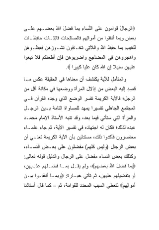 ‫‪‬ﺍﻟﺭ ‪‬ﺎل ﻗ ‪‬ﺍ ‪‬ﻭ ‪ ‬ﻋﹶﻰ ﺍﻟﻨ ‪‬ﺎﺀ ﺒ ‪‬ﺎ ﻓﻀل ﺍﷲ ﺒﻌ ‪‬ـﻬﻡ ﻋﹶـﻰ‬
  ‫‪‬ﺠ ُ ﹶﻭ ﻤ ﻥ ‪‬ﻠ ﱢﺴ ِ ِﻤ ﹶ ‪  ُ َ ‬ﻀ ‪  ‬ﻠ‬
‫ﺒﻌﺽ ﻭﺒ ‪‬ﺎ ﺃﻨﻔ ﹸﻭﺍ ﻤﻥ ﺃﻤ ‪‬ﺍﻟﻬﻡ ﹶﺎﻟ ‪‬ﺎﻟ ‪‬ﺎﺕ ﹶﺎﻨ ﹶـﺎﺕ ‪‬ﺎﻓ ﹶـﺎﺕ‬
‫‪ِ  ٍ  ‬ﻤ َ ﹾ ﹶﻘ ِ ‪ َ ‬ﻭ ِ ِ ‪ ‬ﻓ ﺼ ِﺤ ﹸ ﻗ ِﺘ ﹲ ﺤ ِﻅ ﹲ‬
‫ﻟﻠﻐﻴﺏ ﺒ ‪‬ﺎ ‪ِ ‬ﻅ ﺍﷲ ‪‬ﺍﻟﻼ ِﻲ ﺘ ﹶـﺎ ﹸﻭﻥ ﻨ ﹸـﻭﺯﻫ ‪ ‬ﻓﻌ ﹸـﻭﻫ ‪‬‬
‫ﱢ ﹾ ﹶ ‪ِ ِ ‬ﻤ ﺤﻔ ﹶ ُ ﻭ ﱠﺘ ﹶﺨ ﻓ ‪ ‬ﹸﺸ ‪ ‬ﻥ ﹶ ِﻅ ‪‬ﻥ‬
‫‪‬ﺍﻫﺠ ‪‬ﻭﻫ ‪ِ ‬ﻲ ﺍﻟﻤ ‪‬ﺎﺠﻊ ‪‬ﺍﻀﺭ ‪‬ﻭﻫﻥ ﻓﺈﻥ ﺃﻁﻌﻨﻜﻡ ﻓﻼ ﺘﺒ ﹸﻭﺍ‬
  ‫ﻭ ‪ ‬ﺭ ‪‬ﻥ ﻓ ﹾ ‪‬ﻀ ِ ِ ﻭ ‪ِ ‬ﺒ ‪  ‬ﹶِ ‪ َ ‬ﹶ ‪ ‬ﹶ ﹸ ‪ ‬ﹶ ﹶ ﹶ ‪‬ﻐ‬
                      ‫‪‬ﻠﻴ ِﻥ ﺴ ِﻴﻼ ﺇﻥ ﺍﷲ ﹶﺎﻥ ﻋﻠ ‪‬ﺎ ﻜ ِﻴ ‪‬ﺍ ‪.‬‬
                          ‫ﻋﹶ ‪‬ﻬ ‪ ‬ﺒ ﹰ ِ ‪ َ ‬ﻜ ‪ِ ‬ﻴ ﹶﺒ ﺭ‬

‫ﻭﺍﻟﻤﺘﺄﻤل ﻟﻶﻴﺔ ﻴﻜﺘﺸﻑ ﺃﻥ ﻤﻌﻨﺎﻫﺎ ﻓﻲ ﺍﻟﺤﻘﻴﻘﺔ ﻋﻜﺱ ﻤـﺎ‬
‫ﻗﺼﺩ ﺇﻟﻴﻪ ﺍﻟﺒﻌﺽ ﻤﻥ ﺇﺫﻻل ﺍﻟﻤﺭﺃﺓ ﻭﻭﻀﻌﻬﺎ ﻓﻲ ﻤﻜﺎﻨﺔ ﺃﻗل ﻤﻥ‬
‫ﺍﻟﺭﺠل؛ ﻓﺎﻵﻴﺔ ﺍﻟﻜﺭﻴﻤﺔ ﺘﻔﺴﺭ ﺍﻟﻭﻀﻊ ﺍﻟﺫﻱ ﻭﺠﺩﻩ ﺍﻟﻘﺭﺁﻥ ﻓـﻲ‬
‫ﺍﻟﻤﺠﺘﻤﻊ ﺍﻟﺠﺎﻫﻠﻲ ﺘﻔﺴﻴﺭﺍ ﻴﻤﻬﺩ ﻟﻠﻤﺴﺎﻭﺍﺓ ﺍﻟﺘﺎﻤﺔ ﺒـﻴﻥ ﺍﻟﺭﺠـل‬
                                  ‫‪‬‬
‫ﻭﺍﻟﻤﺭﺃﺓ ﺍﻟﺘﻲ ﺴﺘﺄﺘﻲ ﻓﻴﻤﺎ ﺒﻌﺩ، ﻭﻗﺩ ﺘﻨﺒﻪ ﺍﻷﺴﺘﺎﺫ ﺍﻹﻤﺎﻡ ﻤﺤﻤـﺩ‬
‫ﻋﺒﺩﻩ ﻟﺫﻟﻙ؛ ﻓﻜﺎﻥ ﻟﻪ ﺍﺠﺘﻬﺎﺩﻩ ﻓﻲ ﺘﻔﺴﻴﺭ ﺍﻵﻴﺔ، ﺜﻡ ﺠﺎﺀ ﻋﻠﻤـﺎﺀ‬
‫ﻤﻌﺎﺼﺭﻭﻥ ﻓﺄﻜﺩﻭﺍ ﺫﻟﻙ، ﻤﺴﺘﺩﻟﻴﻥ ﺒﺄﻥ ﺍﻵﻴﺔ ﺍﻟﻜﺭﻴﻤﺔ ﺘﻌﻨـﻲ ﺃﻥ‬
‫ﺒﻌﺽ ﺍﻟﺭﺠﺎل )ﻭﻟﻴﺱ ﻜﻠﻬﻡ( ﻤﻔﻀﻠﻭﻥ ﻋﻠﻰ ﺒﻌـﺽ ﺍﻟﻨﺴـﺎﺀ،‬
‫ﻭﻜﺫﻟﻙ ﺒﻌﺽ ﺍﻟﻨﺴﺎﺀ ﻤﻔﻀل ﻋﻠﻰ ﺍﻟﺭﺠﺎل ﻭﺍﻟﺩﻟﻴل ﻗﻭﻟﻪ ﺘﻌﺎﻟﻰ:‬
‫‪‬ﺒ ‪‬ﺎ ﻓﻀل ﺍﷲ ﺒﻌﻀﻬﻡ‪ ،‬ﻭﻟﻡ ﻴﻘـل ﺒﻤـﺎ ﻓﻀـﻠﻬﻡ ﻋﻠـﻴﻬﻥ،‬
                               ‫ِﻤ ﹶ ‪     ُ َ ‬‬
‫ﺃﻭ ﺒﺘﻔﻀﻴﻠﻬﻡ ﻋﻠﻴﻬﻥ، ﺜﻡ ﺘﺄﺘﻲ ﻋﺒـﺎﺭﺓ: ‪‬ﻭﺒ ‪‬ـﺎ ﺃﻨﻔ ﹸـﻭﺍ ِـﻥ‬
‫ﻤ ‪‬‬    ‫‪ِ ‬ﻤ َ ﹾ ﹶﻘ‬
‫ﺃﻤ ‪‬ﺍﻟﻬﻡ‪ ‬ﻟﺘﻌﻁﻲ ﺍﻟﺴﺒﺏ ﺍﻟﻤﺤﺩﺩ ﻟﻠﻘﻭﺍﻤﺔ، ﺜﻡ – ﻜﻤﺎ ﻗﺎل ﺃﺴﺘﺎﺫﻨﺎ‬
                                                  ‫َ ‪‬ﻭ ِ ِ ‪‬‬
 