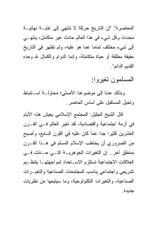 ‫ﺍﻟﻤﻌﺎﺼﺭﺓ": "ﺇﻥ ﺍﻟﺘﺎﺭﻴﺦ ﺤﺭﻜﺔ ﻻ ﺘﻨﺘﻬﻲ ﺇﻟﻰ ﻏﺎﻴـﺔ ﻨﻬﺎﺌﻴـﺔ‬
‫ﻤﺤﺩﺩﺓ، ﻭﻜل ﺸﻲﺀ ﻓﻲ ﻫﺫﺍ ﺍﻟﻌﺎﻟﻡ ﺤﺎﺩﺙ ﻏﻴﺭ ﻤﺘﻜﺎﻤل، ﻴﻨﺘﻬـﻲ‬
‫ﺇﻟﻰ ﺸﻲﺀ ﻤﺨﺘﻠﻑ ﺘﻤﺎﻤﺎ ﻋﻤﺎ ﻫﻭ ﻋﻠﻴﻪ، ﻭﻟﻡ ﺘﻅﻬﺭ ﻓﻲ ﺍﻟﺘﺎﺭﻴﺦ‬
                                  ‫‪‬‬
‫ﺤﻘﻴﻘﺔ ﻤﻁﻠﻘﺔ ﺃﻭ ﺤﻴﺎﺓ ﻤﺘﻜﺎﻤﻠﺔ، ﻭﺇﻨﻤﺎ ﺍﻟﺩﻭﺍﻡ ﻭﺍﻟﻜﻤﺎل ﷲ ﻭﺤﺩﻩ‬
                                            ‫ﺍﻟﻘﺩﻴﻡ ﺍﻟﺩﺍﺌﻡ".‬

                                  ‫ﺍﻟﻤﺴﻠﻤﻭﻥ ﺘﻐﻴﺭﻭﺍ:‬
‫ﻭﺒﺫﻟﻙ ﻋﺩﻨﺎ ﺇﻟﻰ ﻤﻭﻀﻭﻋﻨﺎ ﺍﻷﺼﻠﻲ؛ ﻤﺤﺎﻭﻟـﺔ ﺍﺴـﺘﻨﺒﺎﻁ‬
                     ‫ﻭﺘﺨﻴل ﺍﻟﻤﺴﺘﻘﺒل ﻋﻠﻰ ﺃﺴﺎﺱ ﺍﻟﺤﺎﻀﺭ.‬

‫ﻗﺎل ﺍﻟﺸﻴﺦ ﺍﻟﺠﻠﻴل: ﺍﻟﻤﺠﺘﻤﻊ ﺍﻹﺴﻼﻤﻲ ﻴﻌﻴﺵ ﻫﺫﻩ ﺍﻷﻴﺎﻡ‬
‫ﻓﻲ ﺃﺯﻤﺔ ﺍﺠﺘﻤﺎﻋﻴﺔ ﻭﺍﻗﺘﺼﺎﺩﻴﺔ، ﻟﻘﺩ ﺘﻐﻴﺭ ﺍﻟﻌﺎﻟﻡ ﻓـﻲ ﺍﻟﻘـﺭﻥ‬
‫ﺍﻟﻌﺸﺭﻴﻥ ﻜﺜﻴﺭﺍ ﺠﺩﺍ ﻋﻤﺎ ﻜﺎﻥ ﻋﻠﻴﻪ ﻓﻲ ﺍﻟﻘﺭﻥ ﺍﻟﺴﺎﺒﻊ، ﻭﺃﺼﺒﺢ‬
                                     ‫‪ ‬‬
‫ﻤﻥ ﺍﻟﻀﺭﻭﺭﻱ ﺃﻥ ﻴﺨﺎﻁﺏ ﺍﻹﺴﻼﻡ ﺍﻟﻤﺴﻠﻡ ﻓﻲ ﻫـﺫﺍ ﺍﻟﻘـﺭﻥ‬
‫ﺒﻤﻨﻁﻕ ﺁﺨﺭ.. ﺇﻥ ﺍﻟﺘﻐﻴﺭﺍﺕ ﺍﻟﺠﻭﻫﺭﻴـﺔ ﺍﻟﺘـﻲ ﺤـﺩﺜﺕ ﻓـﻲ‬
‫ﺍﻟﻌﻼﻗﺎﺕ ﺍﻻﺠﺘﻤﺎﻋﻴﺔ ﺘﺴﺘﻠﺯﻡ ﺍﻻﺴـﺘﻌﺩﺍﺩ ﻟﻤﻭﺍﺠﻬﺘﻬـﺎ ﺒﺘﻨﻅـﻴﻡ‬
‫ﺘﺸﺭﻴﻌﻲ ﻭﺍﺠﺘﻤﺎﻋﻲ ﻴﻨﺎﺴﺏ ﺍﻟﻤﺠﺘﻤﻌﺎﺕ ﺍﻟﺼﻨﺎﻋﻴﺔ ﻭﺍﻟﺘﻐﻴـﺭﺍﺕ‬
‫ﺍﻟﺼﻨﺎﻋﻴﺔ، ﻭﺍﻟﺘﻐﻴﺭﺍﺕ ﺍﻟﺘﻜﻨﻭﻟﻭﺠﻴﺔ، ﻭﻤﺎ ﺴﻴﺘﺒﻌﻬﺎ ﻤﻥ ﻨﻅﺭﻴﺎﺕ‬
                                                   ‫ﺠﺩﻴﺩﺓ.‬
 