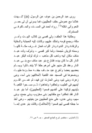 ‫ﺭﻭﻯ ﻋﺒﺩ ﺍﻟﺭﺤﻤﻥ ﺒﻥ ﻋﻭﻑ ﻋﻥ ﺍﻟﺭﺴﻭل )‪" (‬ﺸـﻬﺩﺕ‬
‫ﻏﻼﻤﺎ ﻤﻊ ﻋﻤﻭﻤﺘﻰ ﺤﻠﻑ ﺍﻟﻤ ﱠﻴﺒﻴﻥ، ﻓﻤﺎ ﻴﺴﺭﻨﻰ ﺃﻥ ﻟﻰ ﺤﻤـﺭ‬
                          ‫ﻁ‬
‫ﺍﻟﻨﻌﻡ ﻭﺃﻨﻰ ﺍﻨﻜﺜﻪ")١(. ﺭﻭﺍﻩ ﺃﺤﻤﺩ ﻓﻰ ﺍﻟﻤﺴـﻨﺩ، ﻭﺍﻟﺤـﺎﻜﻡ ﻓـﻰ‬
                                               ‫ﺍﻟﻤﺴﺘﺩﺭﻙ.‬
‫ﻭﺤﻜﺎﻴﺔ ﻫﺫﺍ ﺍﻟﺤﻠﻑ: ﻭﻟﻰ ﻗﺼﻰ ﺒﻥ ﻜﻼﺏ ﺍﻟﺒﻴـﺕ ﻭﺃﻤـﺭ‬
‫ﻤﻜﺔ، ﻭﺠﻤﻊ ﻗﻭﻤﻪ ﻭﺘﻤﻠﻙ ﻋﻠﻴﻬﻡ، ﻭﻜﺎﻨﺕ ﺇﻟﻴﻪ ﺍﻟﺤﺠﺎﺒﺔ ﻭﺍﻟﺴﻘﺎﻴﺔ‬
‫ﻭﺍﻟﺭﻓﺎﺩﺓ ﻭﺩﺍﺭ ﺍﻟﻨﺩﻭﺓ ﻭﺩﺍﺭ ﺍﻟﻠﻭﺍﺀ، ﻓﺤﺎﺯ ﺸـﺭﻑ ﻤﻜـﺔ ﻜﻠﻬـﺎ‬
‫ﻭﺴﻤﺘﻪ ﻗﺭﻴﺵ ُﺠ ‪‬ﻌﺎ، ﻭﻟﻤﺎ ﻜﺒﺭ ﻗﺼﻰ – ﻭﺸ ُﻑ ﻭﻟﺩﻩ ﻋﺒـﺩ‬
              ‫ﹶﺭ‬                        ‫ﻤ ﻤ‬
‫ﻤﻨﺎﻑ ﻤﻜﺎﻥ ﺃﺒﻴﻪ ﻭﺫﻫﺏ ﻜل ﻤﺫﻫﺏ – ﺘﺭﻙ ﻟﻭﻟﺩﻩ ﺍﻟﺒﻜﺭ ﻋﺒـﺩ‬
‫ﺍﻟﺩﺍﺭ ﻜل ﻤﺎ ﻜﺎﻥ ﺒﻴﺩﻩ، ﻓﺘﻨﺎﺯﻉ ﺒﻨﻭ ﻋﺒﺩ ﻤﻨﺎﻑ ﻤﻊ ﺒﻨـﻰ ﻋﺒـﺩ‬
‫ﺍﻟﺩﺍﺭ ﻭﻋﻘﺩ ﻜل ﻤﻨﻬﻡ ﻋﻠﻰ ﺃﻤﺭﻫﻡ ﺤﻠﻔﺎ ﺃﻻ ﻴﺘﺨـﺎﺫﻟﻭﺍ ﻭﻴﺴـﻠﻡ‬
                       ‫ﹰ‬
‫ﺒﻌﻀﻬﻡ ﺒﻌﻀﺎ ﻭﺃﺨﺭﺝ ﻋﺒﺩ ﻤﻨـﺎﻑ ﺠﻔﻨـﻪ ﻤﻤﻠـﺅﺀﺓ ﻁﻴﺒـﺎ،‬
‫ﻭﻭﻀﻌﻭﻫﺎ ﻓﻰ ﺍﻟﻤﺴﺠﺩ ﻋﻨﺩ ﺍﻟﻜﻌﺒﺔ ﻷﺤﻼﻓﻬﻡ: ﺒﻨﻰ ﺃﺴﺩ، ﻭﺒﻨﻰ‬
‫ﺯﻫﺭﺓ، ﻭﺒﻨﻰ ﺘﻴﻡ، ﻭﺒﻨﻰ ﺍﻟﺤﺎﺭﺙ ﺍﺒﻥ ﻓﻬﺩ، ﺜﻡ ﻏﻤـﺱ ﺍﻟﻘـﻭﻡ‬
‫ﺃﻴﺩﻴﻬﻡ ﻓﻰ ﺍﻟﻁﻴﺏ، ﻭﺘﻌﺎﻗﺩﻭﺍ ﻭﺘﻌﺎﻫﺩﻭﺍ، ﺜـﻡ ﻤﺴـﺤﻭﺍ ﺍﻟﻜﻌﺒـﺔ‬
‫ﺒﺄﻴﺩﻴﻬﻡ ﺘﻭﻜﻴﺩﺍ ﻋﻠﻰ ﺃﻨﻔﺴﻬﻡ ﻓﺴﻤﻭﺍ )ﺍﻟﻤﻁﻴﺒﻴﻥ(، ﺃﻤﺎ ﺒﻨﻭ ﻋﺒـﺩ‬
‫ﺍﻟﺩﺍﺭ ﻓﻘﺩ ﺘﻌﺎﻗﺩﻭﺍ ﻤﻊ ﺤﻠﻔﺎﺌﻬﻡ: ﺒﻨﻰ ﻤﺨﺯﻭﻡ، ﻭﺒﻨﻰ ﺠﻤﺢ، ﻭﺒﻨﻰ‬
‫ﺴﻬﻡ، ﻭﺒﻨﻰ ﻋﺩﻯ، ﻋﻠﻰ ﻤﻨﻊ ﺍﻟﻤﻁﻴﺒﻴﻥ ﻤﻥ ﺒﻐﻴﺘﻬﻡ – ﻭﻫﻰ ﺃﺨﺫ‬
‫ﻤﺎ ﺠﻌﻠﻪ ﻗﺼﻰ ﻟﻬﻡ ﻓﺴﻤﻭﺍ )ﺍﻷﺤﻼﻑ(، ﻭﻗﺎﻟﺕ ﺒﻨﻭ ﻋﺩﻯ ﺇﻨﻤـﺎ‬


             ‫)١( ﺍﻟﻤﻨﺎﻭﻯ – ﻤﺨﺘﺼﺭ ﺸﺭﺡ ﺍﻟﺠﺎﻤﻊ ﺍﻟﺼﻐﻴﺭ – ﺠـ٢ ﺹ ٦٦.‬
                                                     ‫٣٤‬
 
