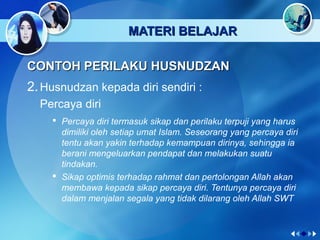 MATERI BELAJARMATERI BELAJAR
CONTOH PERILAKU HUSNUDZANCONTOH PERILAKU HUSNUDZAN
2.Husnudzan kepada diri sendiri :
Percaya diri
 Percaya diri termasuk sikap dan perilaku terpuji yang harus
dimiliki oleh setiap umat Islam. Seseorang yang percaya diri
tentu akan yakin terhadap kemampuan dirinya, sehingga ia
berani mengeluarkan pendapat dan melakukan suatu
tindakan.
 Sikap optimis terhadap rahmat dan pertolongan Allah akan
membawa kepada sikap percaya diri. Tentunya percaya diri
dalam menjalan segala yang tidak dilarang oleh Allah SWT
 