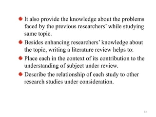 It also provide the knowledge about the problems
faced by the previous researchers’ while studying
same topic.
Besides enhancing researchers’ knowledge about
the topic, writing a literature review helps to:
Place each in the context of its contribution to the
understanding of subject under review.
Describe the relationship of each study to other
research studies under consideration.
13
 