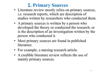 1. Primary Sources
• Literature review mostly relies on primary sources,
i.e. research reports, which are description of
studies written by researchers who conducted them.
• A primary sources is written by a person who
developed the theory or conducted the research, or
is the description of an investigation written by the
person who conducted it.
• Most primary sources are found in published
literature.
• For example, a nursing research article.
• A credible literature review reflects the use of
mainly primary sources.
17
 