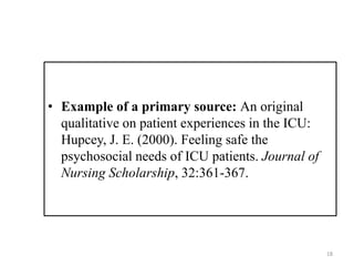 • Example of a primary source: An original
qualitative on patient experiences in the ICU:
Hupcey, J. E. (2000). Feeling safe the
psychosocial needs of ICU patients. Journal of
Nursing Scholarship, 32:361-367.
18
 