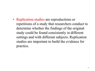 • Replication studies are reproductions or
repetitions of a study that researchers conduct to
determine whether the findings of the original
study could be found consistently in different
settings and with different subjects. Replication
studies are important to build the evidence for
practice.
24
 