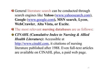 General literature search can be conducted through
search engines like Yahoo (www.yahoosearch.com),
Google (www.google.com), MSN search, Lycos,
WebCrawler, Alta Vista, or Excite.
The most relevant nursing databases are as follows:
CINAHL (Cumulative Index to Nursing & Allied
Health Literature): Accessible at
http://www.cinahl.com, it citations of nursing
literature published after 1988. Even full-text articles
are available on CINAHL plus, a paid web page.
27
 