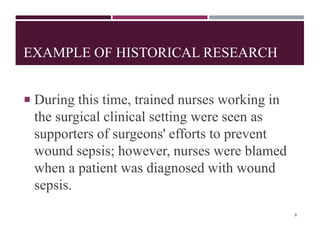 EXAMPLE OF HISTORICAL RESEARCH
 During this time, trained nurses working in
the surgical clinical setting were seen as
supporters of surgeons' efforts to prevent
wound sepsis; however, nurses were blamed
when a patient was diagnosed with wound
sepsis.
8
 