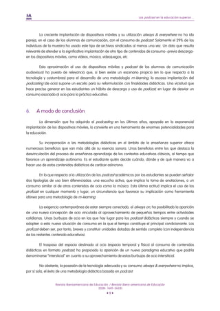 Los podcast en la educación superior...
Revista Iberoamericana de Educación / Revista Ibero-americana de Educação
(ISSN: 1681-5653)
• 9 •
La creciente implantación de dispositivos móviles y su utilización always & everywhere no ha ido
pareja, en el caso de los alumnos de comunicación, con el consumo de podcast. Solamente el 29% de los
individuos de la muestra ha usado este tipo de archivos sindicados al menos una vez. Un dato que resulta
relevante de atender a la significativa implantación de otro tipo de contenidos de consumo -previa descarga-
en los dispositivos móviles, como vídeos, música, videojuegos, etc.
Esta aproximación al uso de dispositivos móviles y podcast de los alumnos de comunicación
audiovisual ha puesto de relevancia que, si bien existe un escenario propicio (en lo que respecta a la
tecnología y costumbres) para el desarrollo de una metodología m-learning, la escasa implantación del
podcasting (de ocio) supone un escollo para su reformulación con finalidades didácticas. Una vicisitud que
hace preciso generar en los estudiantes un hábito de descarga y uso de podcast, en lugar de desviar un
consumo asociado al ocio para la práctica educativa.
6. A modo de conclusión
La dimensión que ha adquirdo el podcasting en los últimos años, apoyada en la exponencial
implantación de los dispositivos móviles, lo convierte en una herramienta de enormes potencialidades para
la educación.
Su incorporación a las metodologías didácticas en el ámbito de la enseñanza superior ofrece
numerosos beneficios que van más allá de su esencia sonora. Unos beneficios entre los que destaca la
desvinculación del proceso de enseñanza-aprendizaje de los contextos educativos clásicos, al tiempo que
favorece un aprendizaje autónomo. Es el estudiante quién decide cuándo, dónde y de qué manera va a
hacer uso de estos contenidos didácticos de carácer asíncrono.
En lo que respecta a la utilización de los podcast académicos por los estudiantes se pueden señalar
dos tipologías de uso bien diferenciadas: una escucha activa, que implica la toma de anotaciones, o un
consumo similar al de otros contenidos de ocio como la música. Esta última actitud implica el uso de los
profcast en cualquer momento y lugar; un circunstancia que favorece su implicación como herramienta
idónea para una metodología de m-learning.
La exigencia contemporánea de estar siempre conectado, el always on, ha posibilitado la aparición
de una nueva concepción de ocio vinculada al aprovechamiento de pequeños tiempos entre actividades
cotidianas. Unas burbujas de ocio en las que hay lugar para los podcast didácticos siempre y cuando se
adapten a esta nueva situación de consumo en la que el tiempo constituye el principal condicionante. Los
profcast deben ser, por tanto, breves y constituir unidades dotadas de sentido completo (con independencia
de los restantes contenido educativos).
El traspaso del espacio destinado al ocio (espacio temporal y físico) al consumo de contenidos
didácticos en formato podcast, ha propiciado la aparición de un nuevo paradigma educativo que podría
denominarse “intersticial” en cuanto a su aprovechamiento de estas burbujas de ocio intersiticial.
No obstante, la posesión de la tecnología adecuada y su consumo always & everywhere no implica,
por sí sola, el éxito de una metodología didáctica basada en podcast.
 