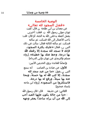‫41‬       ‫٥٥ وصية من وصايا‬
                 ‫الرسول ل‬
               ‫الوصية الخامسة‬
          ‫» ف ض ل السجود لله تعال ى«‬
         ‫عن معدان بن أبي طلحة ن قال: لقيت‬
          ‫ثوبان مولى رسول ا ن. فقلت: أخبرني‬
     ‫بعمل أعمله يدخلني ا به الجنة، أو قال: قلت:‬
           ‫بأحب العمال إلى ا فسكت، ثم سألته‬
      ‫فسكت، ثم سألته الثالثة فقال: سألت عن ذلك‬
         ‫النبي ي، فقال: » ع ل ي ك بكثرة السجود،‬
       ‫فإنك ل تسجد لله سجدة إل رفعك ا‬
      ‫بها درجة، وحط عنك بها خطيئ ة«. ]رواه‬
           ‫مسلم والترمذي عن ثوبان وأبي الدرداء[‬
          ‫وإتمامًا للفائدة نروي الحديثين التيين:‬
      ‫أنه سمع‬     ‫الول: عن عبادة بن الصامت‬
         ‫النبي ي يقول: »ما من عبد سجد لله‬
      ‫سجد ة ً، إل كتب ا له بها حسن ة ً، ومحا‬
           ‫عنه بها سيئ ة ً، ورفع له بها درجة،‬
      ‫فاستكثروا من السجود«. ]رواه ابن ماجه‬
                                  ‫بإسناد صحيح[‬
     ‫قال: قال رسول ا‬     ‫الثاني: عن حذيفة‬
     ‫: »ما من حالة يكون عليها العبد أحب‬
     ‫إلى ا من أن يراه ساج د ًا يعفر وجهه‬
 