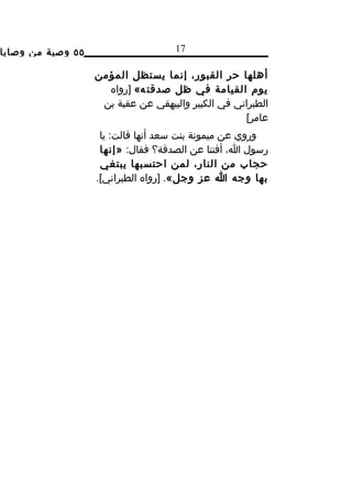 ‫٥٥ وصية من وصايا‬                     ‫71‬

                   ‫أهلها حر القبور، إنما يستظل المؤمن‬
                     ‫يوم القيامة في ظل صدقت ه« ]رواه‬
                    ‫الطبراني في الكبير والبيهقي عن عقبة بن‬
                                                    ‫عامر[‬
                    ‫وروي عن ميمونة بنت سعد أنها قالت: يا‬
                    ‫رسول ا، أفتنا عن الصدقة؟ فقال: »إنها‬
                    ‫حجاب من النار، لمن احتسبها يبتغي‬
                   ‫بها وجه ا عز وجل«. ]رواه الطبراني[.‬
 
