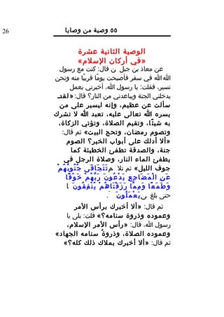 ‫62‬           ‫٥٥ وصية من وصايا‬
                             ‫الرسول ل‬
                      ‫الوصية الثانية عشرة‬
                      ‫»في أركان السلم«‬
        ‫عن معاذ بن جبل ن قال: كنت مع رسول‬
     ‫ا ا في سفر فأصبحت يومًا قريبًا منه ونحن‬
                  ‫نسير، فقلت: يا رسول ا، أخبرني بعمل‬
      ‫يدخلني الجنة ويباعدني من النار؟ قال: » ل قدد‬
        ‫سألت عن عظيم، وإنه ليسير على من‬
     ‫يسره ا تعالى عليه، تعبد ا ل تشرك‬
        ‫به شي ئ ًا، وتقيم الصلة، وتؤتي الزكاة،‬
         ‫وتصوم رمضان، وتحج البي ت« ثم قال:‬
             ‫»أل أدلك على أبواب الخير؟ الصوم‬
                  ‫جنة، والصدقة تطفئ الخطيئة كما‬
            ‫يطفئ الماء النار، وصلة الرجل في‬
      ‫جوف الليل« ثم تل م ت َ ت َ ج َا ف َى ج ُ ن ُو ب ُ ه ُ م ْ‬
             ‫ع َ ن ِ ا ل ْ م َ ض َا ج ِ ع ِ ي َ د ْ ع ُو ن َ ر َ ب ّ ه ُ م ْ خ َ و ْ ف ًا‬
             ‫و َ ط َ م َ ع ًا و َ م ِ م ّا ر َ ز َ ق ْ ن َا ه ُ م ْ ي ُ ن ْ ف ِ ق ُو ن َ ا‬
                                             ‫حتى بلغ ى ي َ ع ْ م َ ل ُو ن َ َ.‬
            ‫ثم قال: »أل أخبرك برأس المر‬
         ‫وعموده وذروة سنامه؟« قلت: بلى يا‬
         ‫رسول ا، قال: »رأس المر السلم،‬
      ‫وعموده الصلة، وذرو ة ُ سنامه الجهاد«‬
        ‫ثم قال: »أل أخبرك بملك ذلك كله؟«‬
 